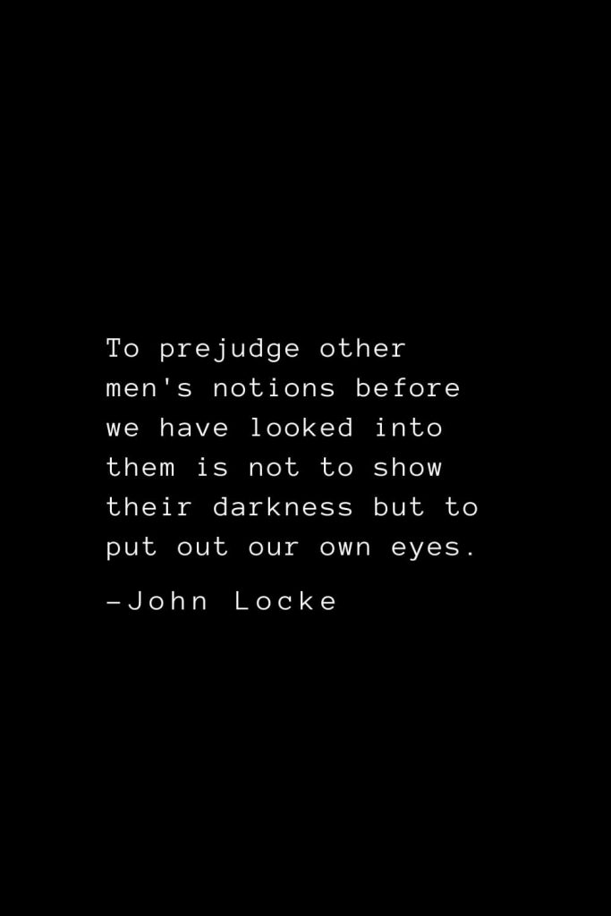 John Locke Quotes (39): To prejudge other men's notions before we have looked into them is not to show their darkness but to put out our own eyes.