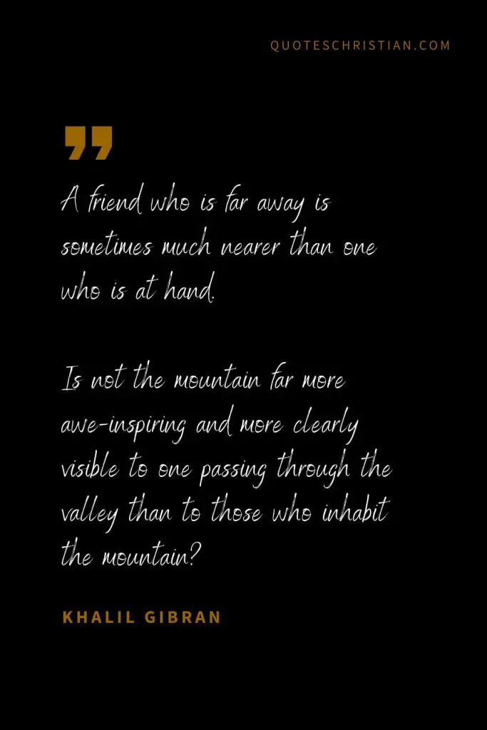 Khalil Gibran Quotes (1): A friend who is far away is sometimes much nearer than one who is at hand. Is not the mountain far more awe-inspiring and more clearly visible to one passing through the valley than to those who inhabit the mountain?