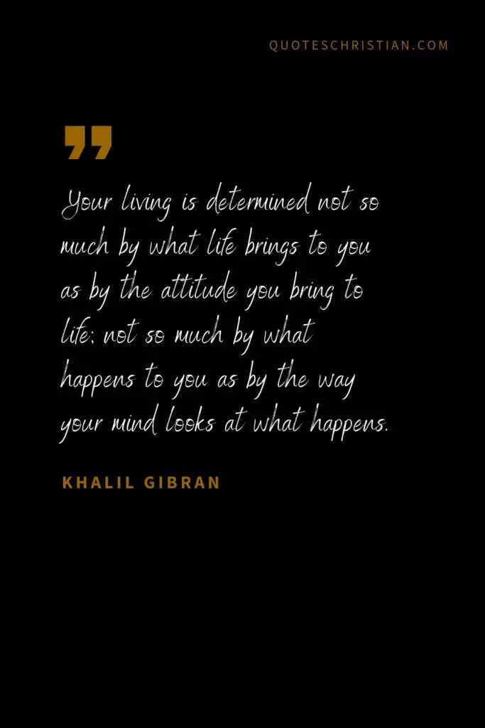Khalil Gibran Quotes (102): Your living is determined not so much by what life brings to you as by the attitude you bring to life; not so much by what happens to you as by the way your mind looks at what happens.