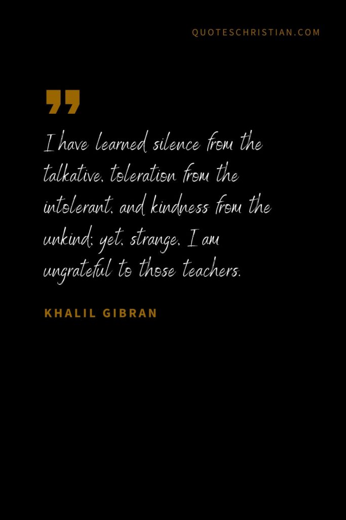 Khalil Gibran Quotes (26): I have learned silence from the talkative, toleration from the intolerant, and kindness from the unkind; yet, strange, I am ungrateful to those teachers.