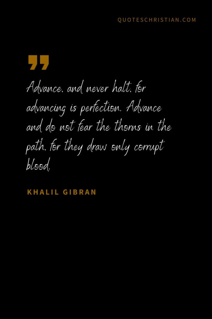 Khalil Gibran Quotes (3): Advance, and never halt, for advancing is perfection. Advance and do not fear the thorns in the path, for they draw only corrupt blood.