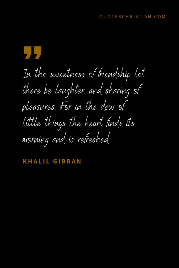 Khalil Gibran Quotes (37): In the sweetness of friendship let there be laughter, and sharing of pleasures. For in the dew of little things the heart finds its morning and is refreshed.