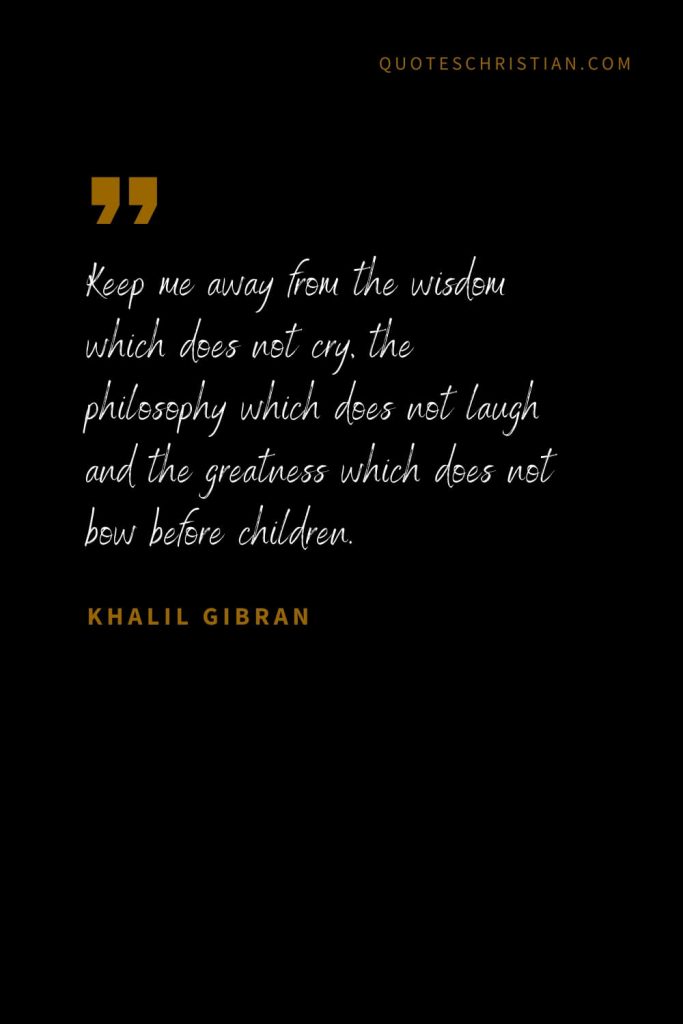 Khalil Gibran Quotes (38): Keep me away from the wisdom which does not cry, the philosophy which does not laugh and the greatness which does not bow before children.