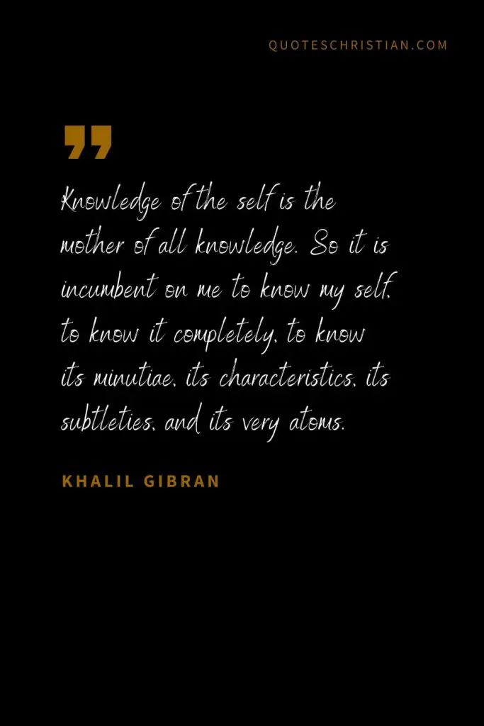 Khalil Gibran Quotes (40): Knowledge of the self is the mother of all knowledge. So it is incumbent on me to know my self, to know it completely, to know its minutiae, its characteristics, its subtleties, and its very atoms.