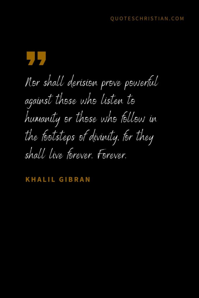 Khalil Gibran Quotes (54): Nor shall derision prove powerful against those who listen to humanity or those who follow in the footsteps of divinity, for they shall live forever. Forever.