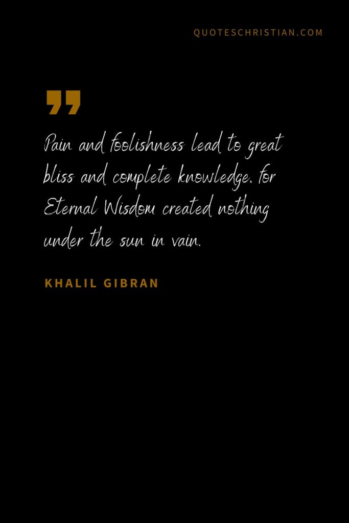 Khalil Gibran Quotes (57): Pain and foolishness lead to great bliss and complete knowledge, for Eternal Wisdom created nothing under the sun in vain.