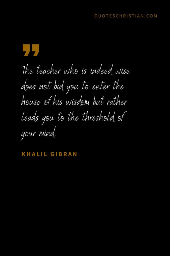 Khalil Gibran Quotes (72): The teacher who is indeed wise does not bid you to enter the house of his wisdom but rather leads you to the threshold of your mind.