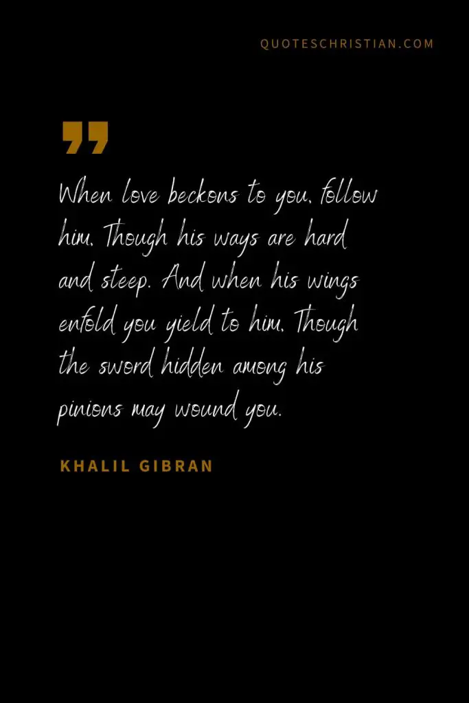 Khalil Gibran Quotes (83): When love beckons to you, follow him, Though his ways are hard and steep. And when his wings enfold you yield to him, Though the sword hidden among his pinions may wound you.
