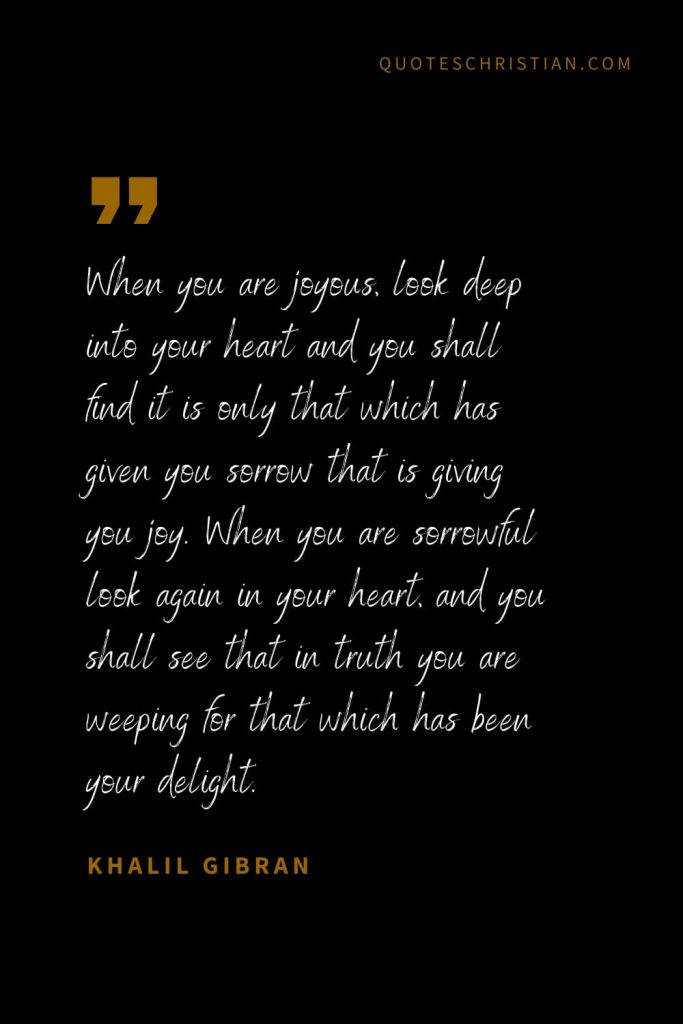 Khalil Gibran Quotes (85): When you are joyous, look deep into your heart and you shall find it is only that which has given you sorrow that is giving you joy. When you are sorrowful look again in your heart, and you shall see that in truth you are weeping for that which has been your delight.