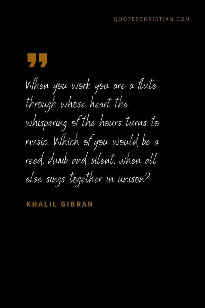 Khalil Gibran Quotes (87): When you work you are a flute through whose heart the whispering of the hours turns to music. Which of you would be a reed, dumb and silent, when all else sings together in unison?