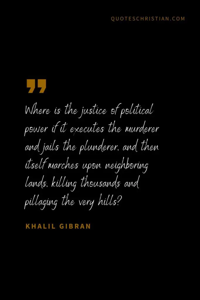 Khalil Gibran Quotes (88): Where is the justice of political power if it executes the murderer and jails the plunderer, and then itself marches upon neighboring lands, killing thousands and pillaging the very hills?