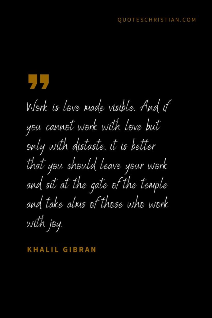 Khalil Gibran Quotes (91): Work is love made visible. And if you cannot work with love but only with distaste, it is better that you should leave your work and sit at the gate of the temple and take alms of those who work with joy.