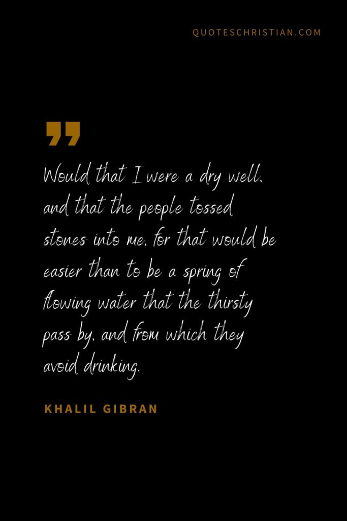 Khalil Gibran Quotes (92): Would that I were a dry well, and that the people tossed stones into me, for that would be easier than to be a spring of flowing water that the thirsty pass by, and from which they avoid drinking.