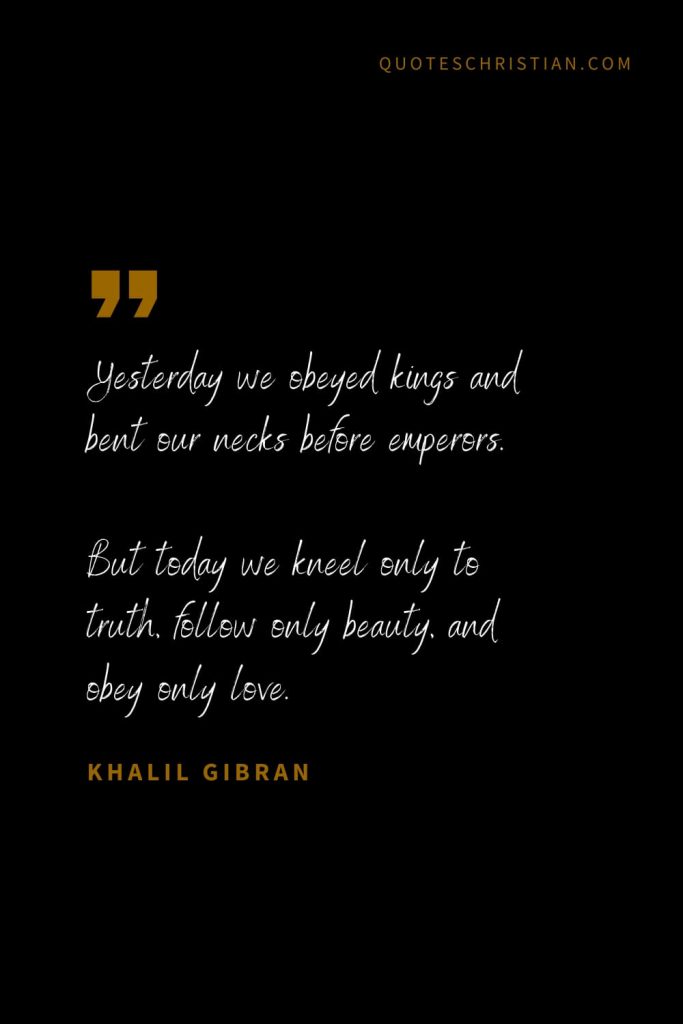 Khalil Gibran Quotes (94): Yesterday we obeyed kings and bent our necks before emperors. But today we kneel only to truth, follow only beauty, and obey only love.