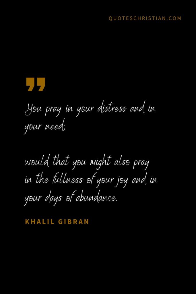 Khalil Gibran Quotes (98): You pray in your distress and in your need; would that you might also pray in the fullness of your joy and in your days of abundance.