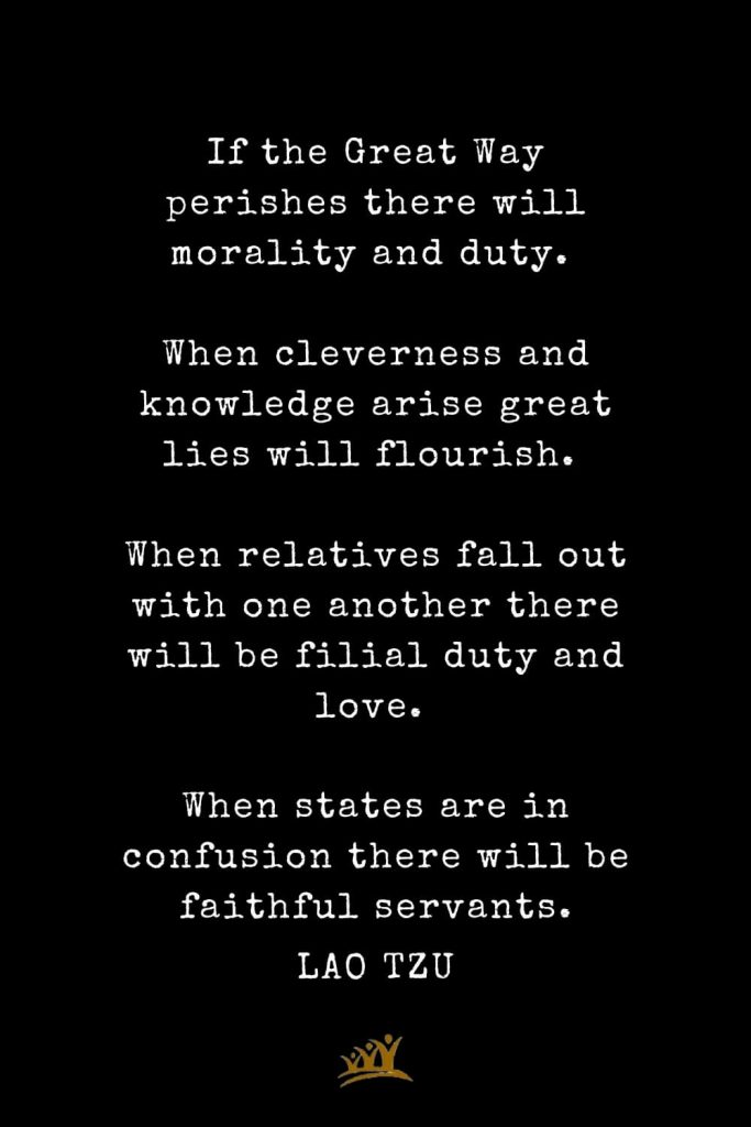 Lao Tzu Quotes (36): If the Great Way perishes there will morality and duty. When cleverness and knowledge arise great lies will flourish. When relatives fall out with one another there will be filial duty and love. When states are in confusion there will be faithful servants.