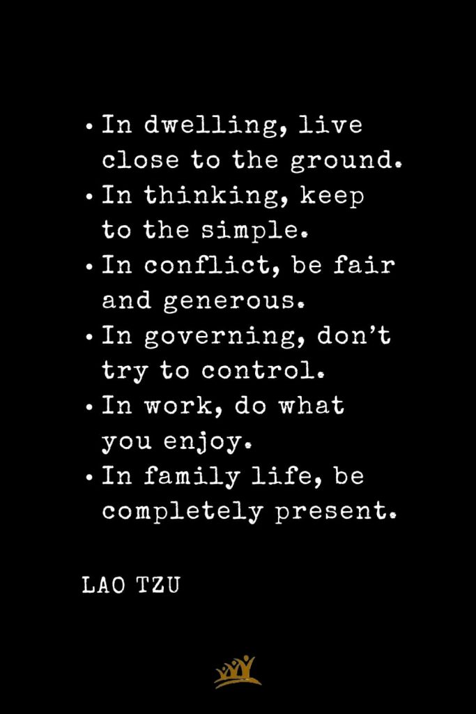 In dwelling, live close to the ground. In thinking, keep to the simple. In conflict, be fair and generous. In governing, don’t try to control. In work, do what you enjoy. In family life, be completely present.