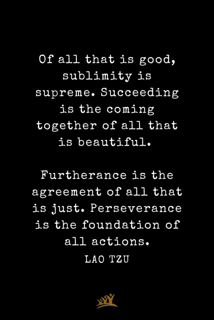 Lao Tzu Quotes (55): Of all that is good, sublimity is supreme. Succeeding is the coming together of all that is beautiful. Furtherance is the agreement of all that is just. Perseverance is the foundation of all actions.