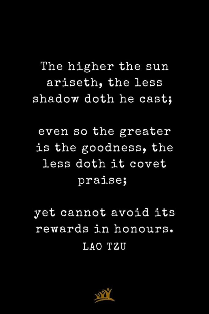 Lao Tzu Quotes (63): The higher the sun ariseth, the less shadow doth he cast; even so the greater is the goodness, the less doth it covet praise; yet cannot avoid its rewards in honours.