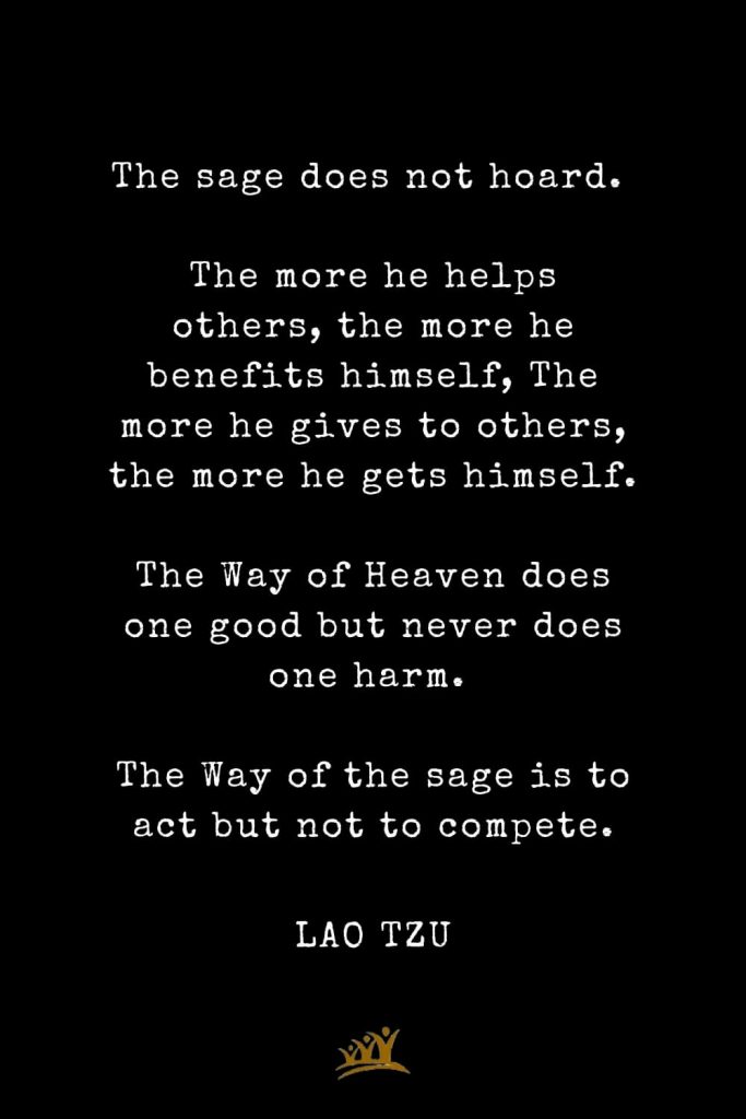 Lao Tzu Quotes (69): The sage does not hoard. The more he helps others, the more he benefits himself, The more he gives to others, the more he gets himself. The Way of Heaven does one good but never does one harm. The Way of the sage is to act but not to compete.