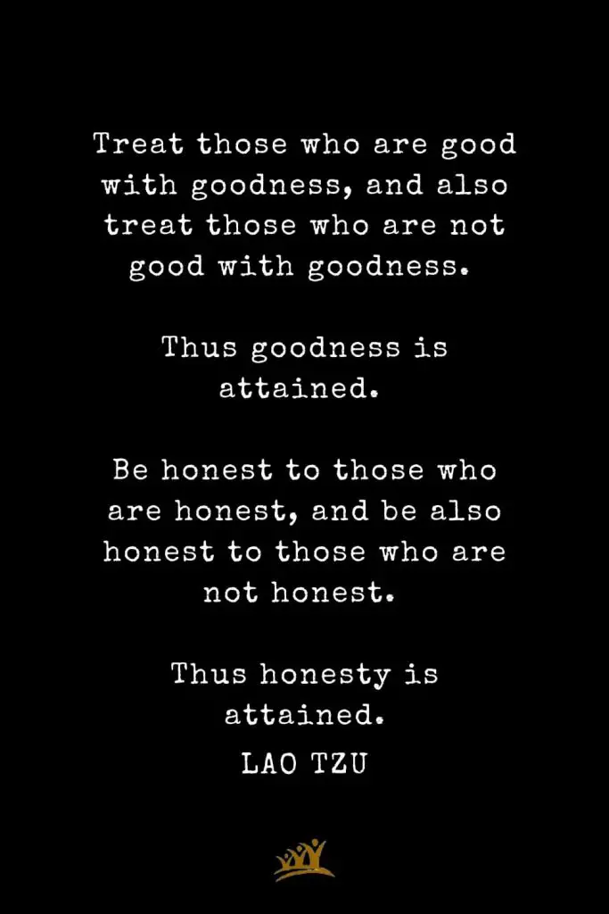 Lao Tzu Quotes (81): Treat those who are good with goodness, and also treat those who are not good with goodness. Thus goodness is attained. Be honest to those who are honest, and be also honest to those who are not honest. Thus honesty is attained.