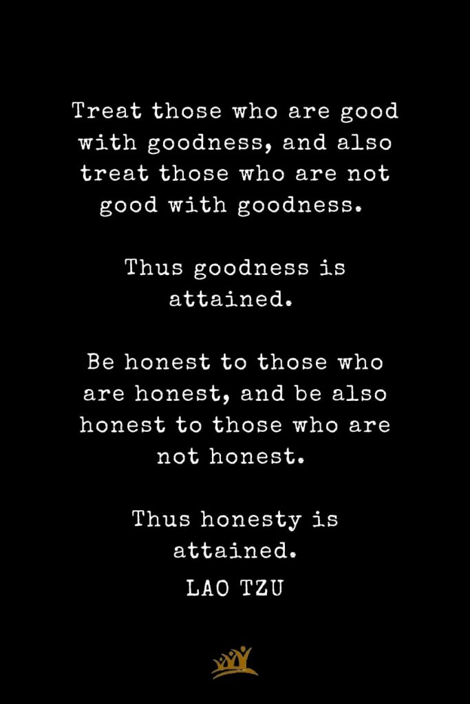 Lao Tzu Quotes (81): Treat those who are good with goodness, and also treat those who are not good with goodness. Thus goodness is attained. Be honest to those who are honest, and be also honest to those who are not honest. Thus honesty is attained.