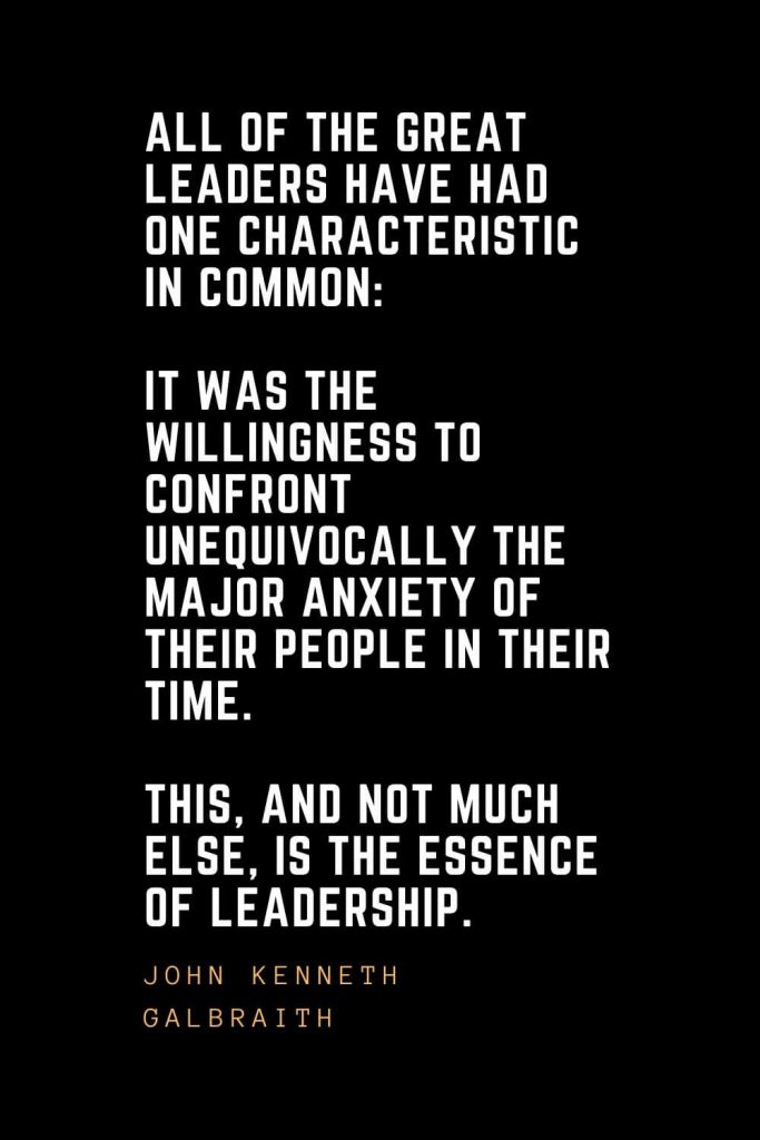 Leadership Quotes (48): All of the great leaders have had one characteristic in common: it was the willingness to confront unequivocally the major anxiety of their people in their time. This, and not much else, is the essence of leadership. — John Kenneth Galbraith