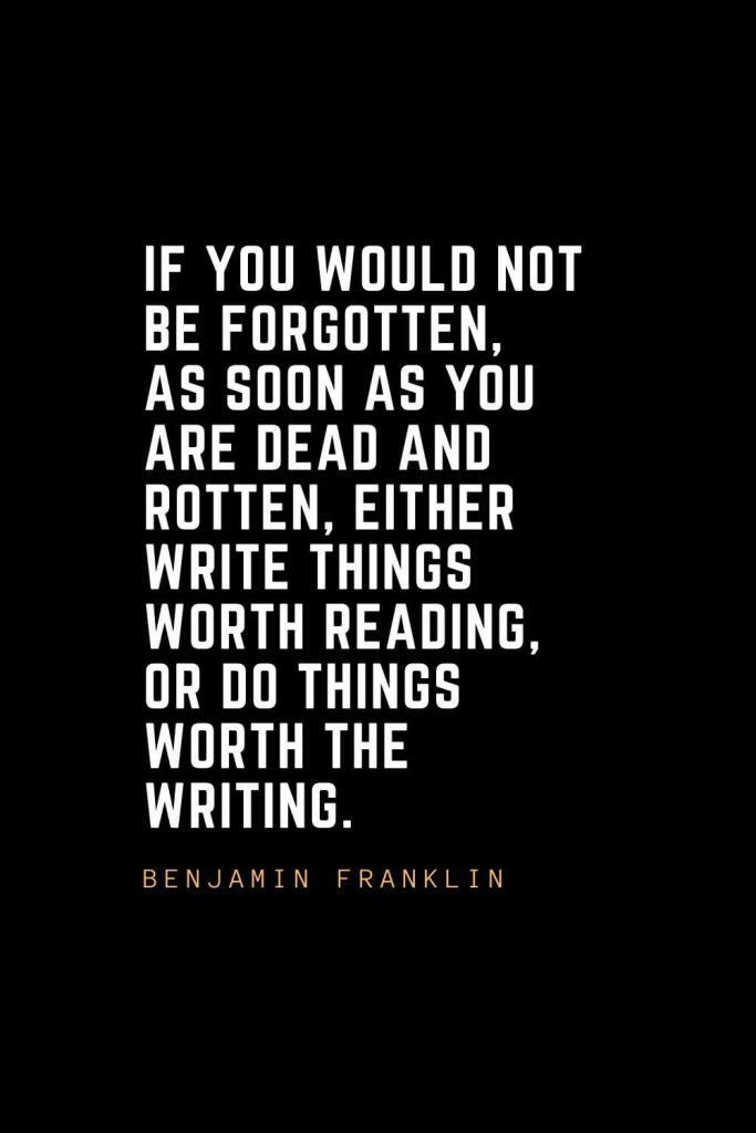 Leadership Quotes (60): If you would not be forgotten, as soon as you are dead and rotten, either write things worth reading, or do things worth the writing. — Benjamin Franklin