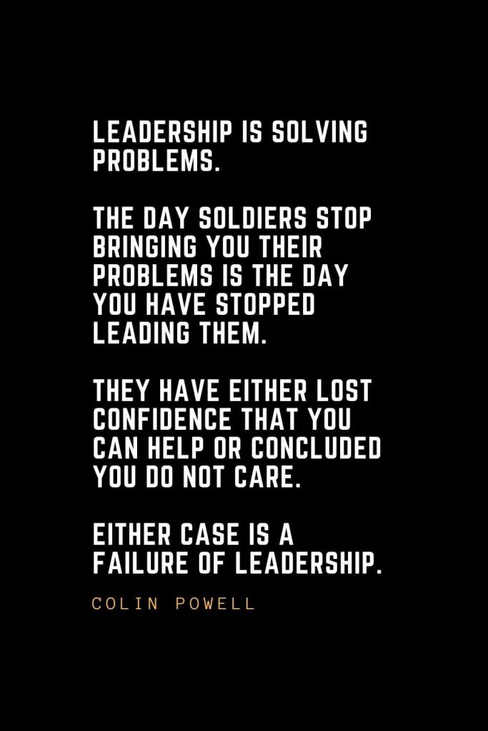 Leadership Quotes (72): Leadership is solving problems. The day soldiers stop bringing you their problems is the day you have stopped leading them. They have either lost confidence that you can help or concluded you do not care. Either case is a failure of leadership. — Colin Powell