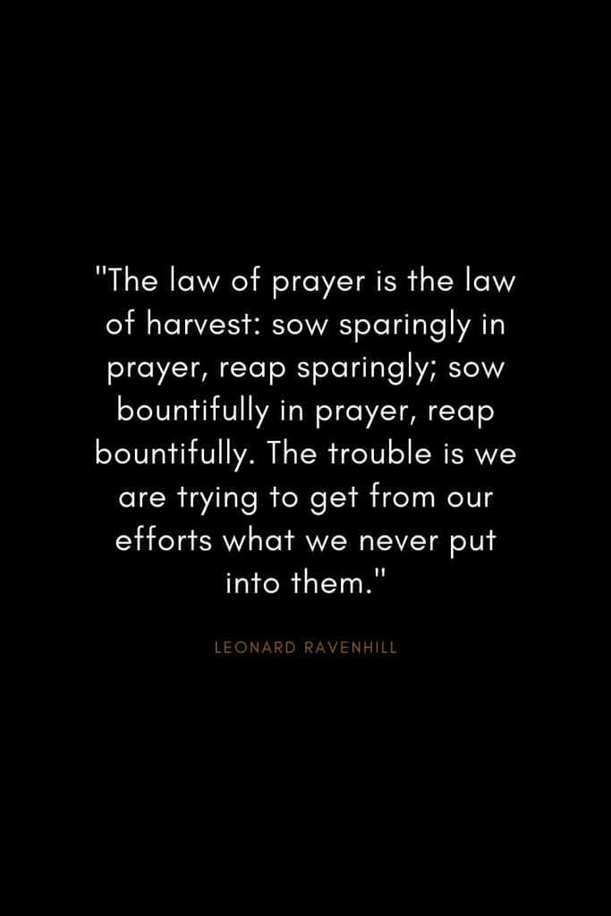 Leonard Ravenhill Quotes (8): "The law of prayer is the law of harvest: sow sparingly in prayer, reap sparingly; sow bountifully in prayer, reap bountifully. The trouble is we are trying to get from our efforts what we never put into them."