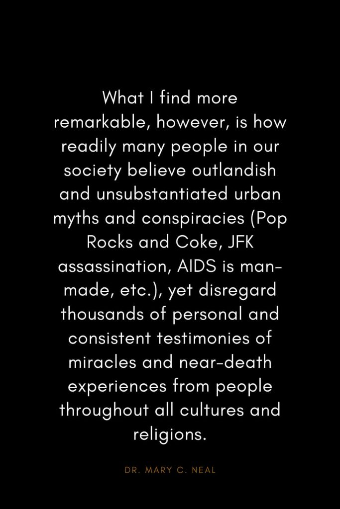 Mary C. Neal Quotes (11): What I find more remarkable, however, is how readily many people in our society believe outlandish and unsubstantiated urban myths and conspiracies (Pop Rocks and Coke, JFK assassination, AIDS is man-made, etc.), yet disregard thousands of personal and consistent testimonies of miracles and near-death experiences from people throughout all cultures and religions.