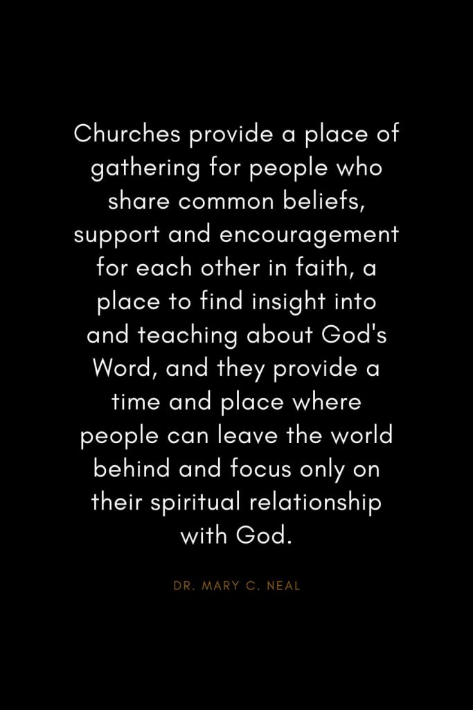 Mary C. Neal Quotes (4): Churches provide a place of gathering for people who share common beliefs, support and encouragement for each other in faith, a place to find insight into and teaching about God's Word, and they provide a time and place where people can leave the world behind and focus only on their spiritual relationship with God.