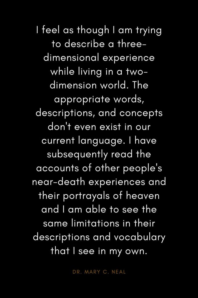 Mary C. Neal Quotes (9): I feel as though I am trying to describe a three-dimensional experience while living in a two-dimension world. The appropriate words, descriptions, and concepts don't even exist in our current language. I have subsequently read the accounts of other people's near-death experiences and their portrayals of heaven and I am able to see the same limitations in their descriptions and vocabulary that I see in my own.