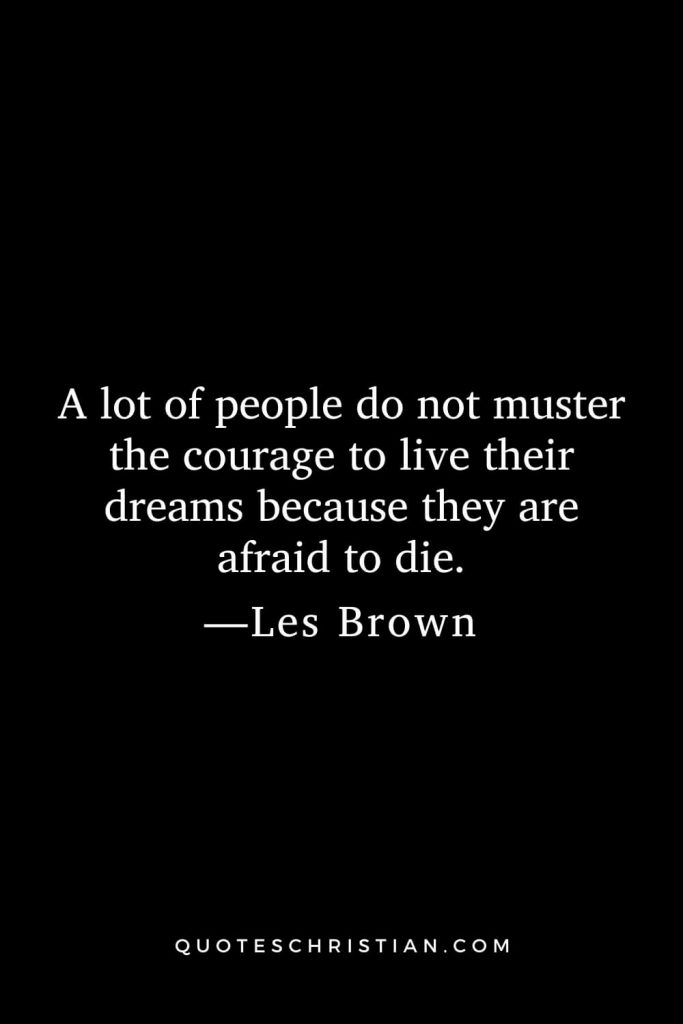 A lot of people do not muster the courage to live their dreams because they are afraid to die.