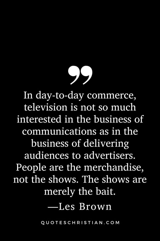 Motivational Les Brown Quotes (13): In day-to-day commerce, television is not so much interested in the business of communications as in the business of delivering audiences to advertisers. People are the merchandise, not the shows. The shows are merely the bait.