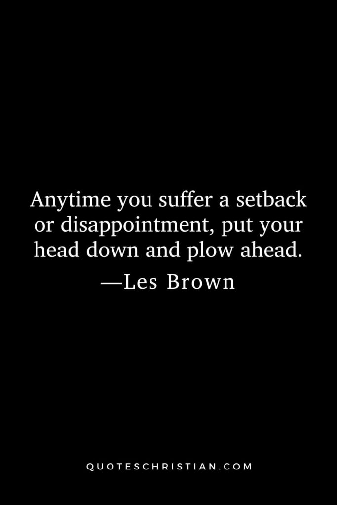 Anytime you suffer a setback or disappointment, put your head down and plow ahead.