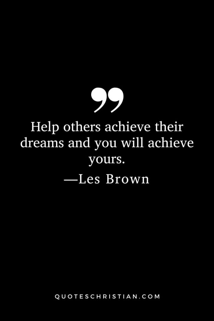 Help others achieve their dreams and you will achieve yours.