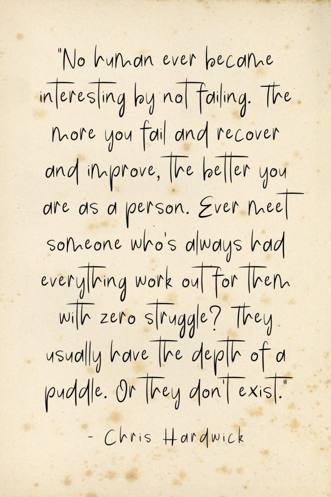 “No human ever became interesting by not failing. The more you fail and recover and improve, the better you are as a person. Ever meet someone who’s always had everything work out for them with zero struggle? They usually have the depth of a puddle. Or they don’t exist.” - Chris Hardwick