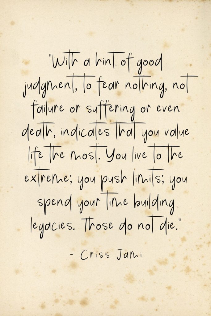 “With a hint of good judgment, to fear nothing, not failure or suffering or even death, indicates that you value life the most. You live to the extreme; you push limits; you spend your time building legacies. Those do not die.” - Criss Jami