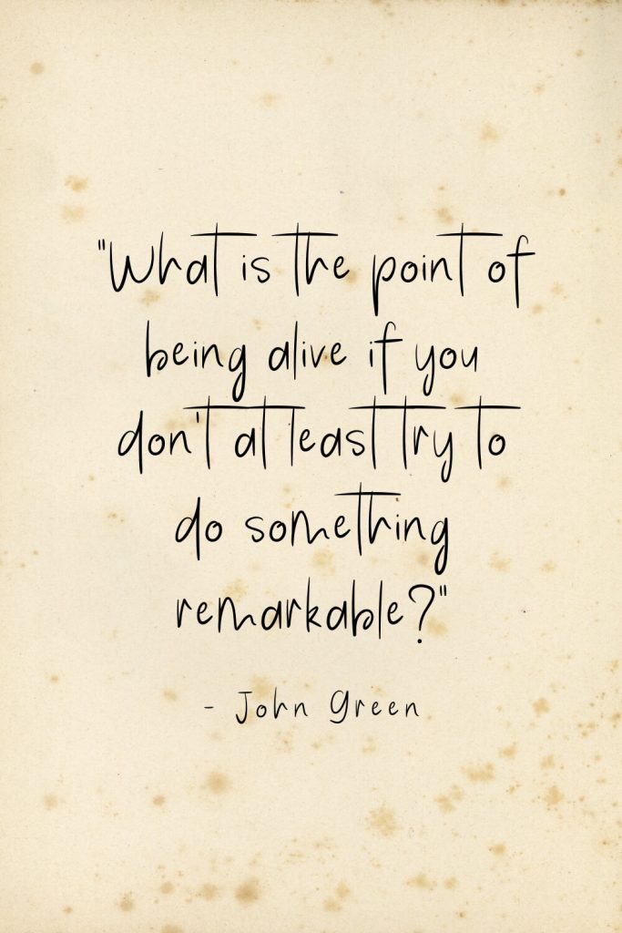 "What is the point of being alive if you don't at least try to do something remarkable?" - John Green