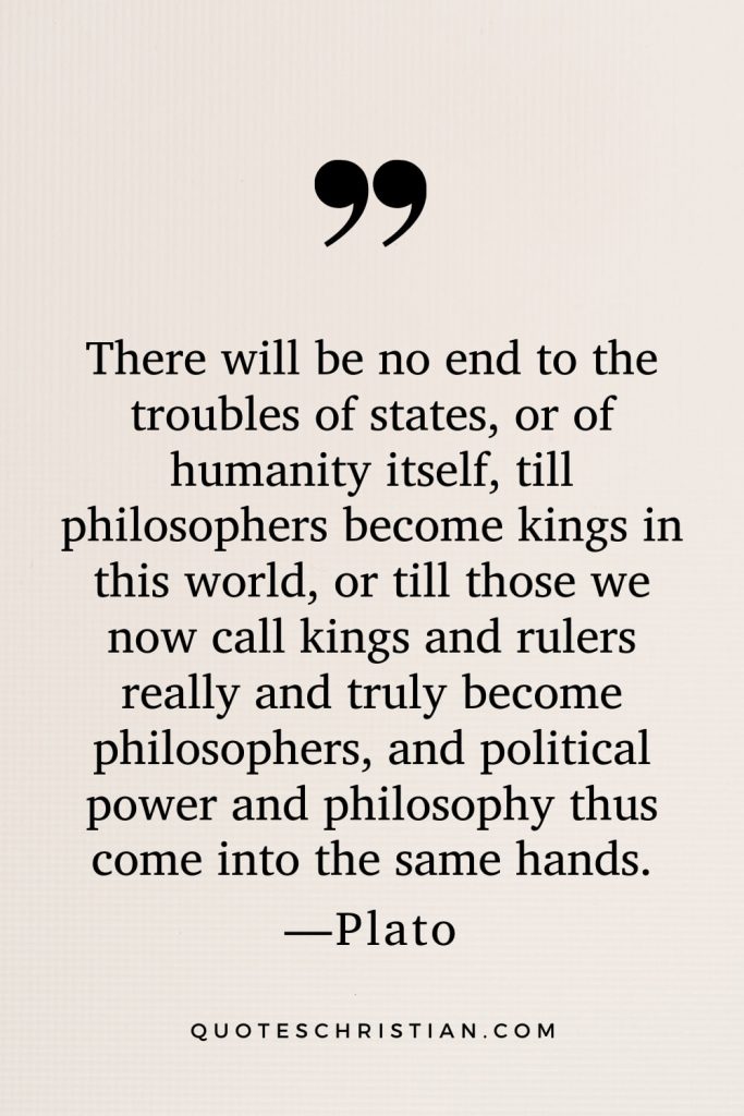 Quotes By Plato: There will be no end to the troubles of states, or of humanity itself, till philosophers become kings in this world, or till those we now call kings and rulers really and truly become philosophers, and political power and philosophy thus come into the same hands.