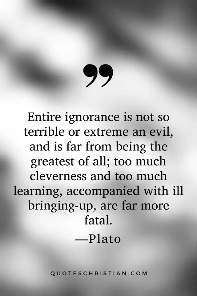 Quotes By Plato: Entire ignorance is not so terrible or extreme an evil, and is far from being the greatest of all; too much cleverness and too much learning, accompanied with ill bringing-up, are far more fatal.