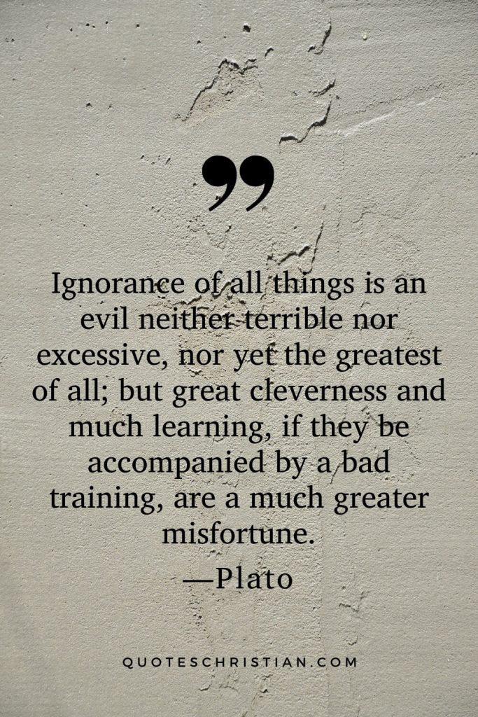 Quotes By Plato: Ignorance of all things is an evil neither terrible nor excessive, nor yet the greatest of all; but great cleverness and much learning, if they be accompanied by a bad training, are a much greater misfortune.