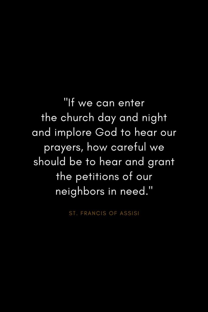 Quotes by St. Francis of Assisi (5): "If we can enter the church day and night and implore God to hear our prayers, how careful we should be to hear and grant the petitions of our neighbors in need."