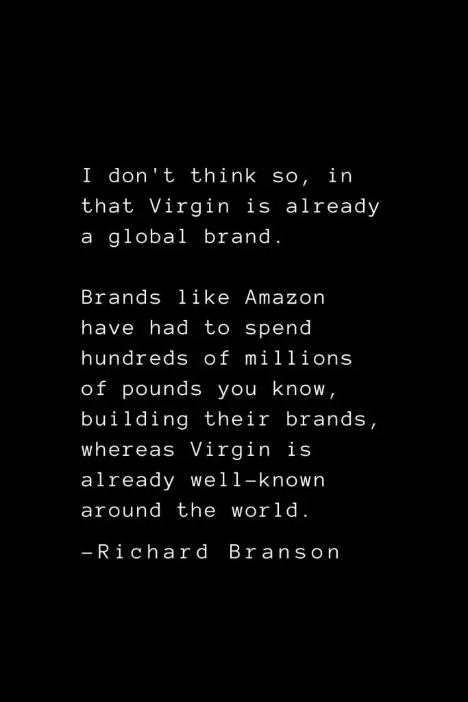 Richard Branson Quotes (11): I don't think so, in that Virgin is already a global brand. Brands like Amazon have had to spend hundreds of millions of pounds you know, building their brands, whereas Virgin is already well-known around the world.