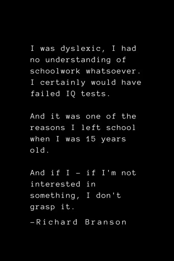 Richard Branson Quotes (15): I was dyslexic, I had no understanding of schoolwork whatsoever. I certainly would have failed IQ tests. And it was one of the reasons I left school when I was 15 years old. And if I - if I'm not interested in something, I don't grasp it.