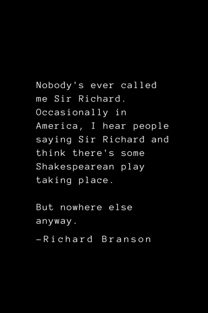 Richard Branson Quotes (21): Nobody's ever called me Sir Richard. Occasionally in America, I hear people saying Sir Richard and think there's some Shakespearean play taking place. But nowhere else anyway.