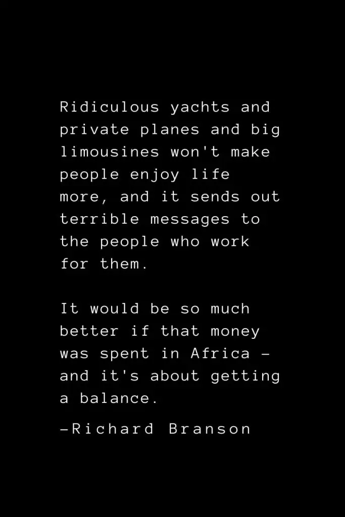 Richard Branson Quotes (23): Ridiculous yachts and private planes and big limousines won't make people enjoy life more, and it sends out terrible messages to the people who work for them. It would be so much better if that money was spent in Africa - and it's about getting a balance.