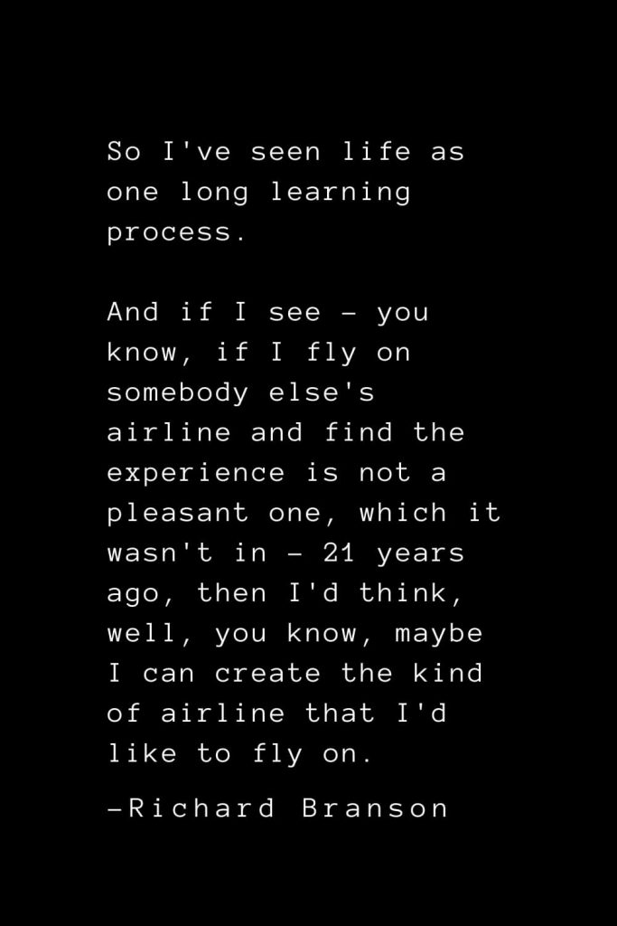 Richard Branson Quotes (24): So I've seen life as one long learning process. And if I see - you know, if I fly on somebody else's airline and find the experience is not a pleasant one, which it wasn't in - 21 years ago, then I'd think, well, you know, maybe I can create the kind of airline that I'd like to fly on.