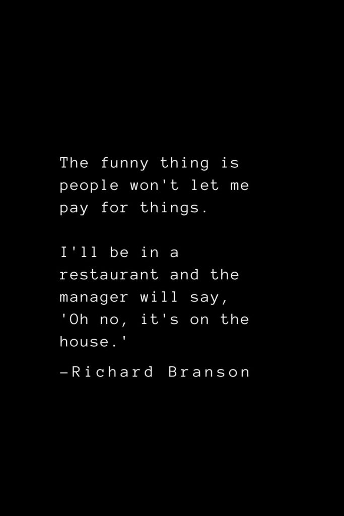 Richard Branson Quotes (26): The funny thing is people won't let me pay for things. I'll be in a restaurant and the manager will say, 'Oh no, it's on the house.'